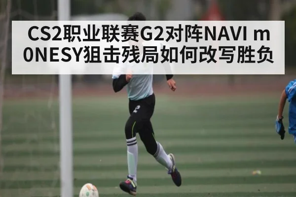 CS2职业联赛G2对阵NAVI m0NESY狙击残局如何改写胜负