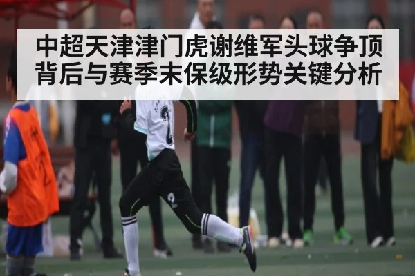 中超天津津门虎谢维军头球争顶背后与赛季末保级形势关键分析