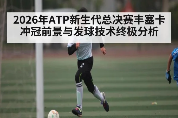 2026年ATP新生代总决赛丰塞卡冲冠前景与发球技术终极分析