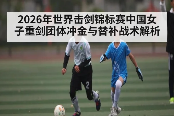 2026年世界击剑锦标赛中国女子重剑团体冲金与替补战术解析